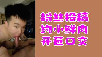 新人小鲜肉首次大胆尝试口交技巧，惹人浮想联翩